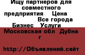 Ищу партнеров для совместного предприятия. › Цена ­ 1 000 000 000 - Все города Бизнес » Услуги   . Московская обл.,Дубна г.